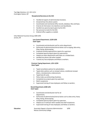 Top Edge Solutions, LLC, 4/11-5/11
Huntington Station, NY
Receptionist/Secretary to the CEO
• Handled all aspects of administrative functions.
• Answered two-line phone system.
• Coordinated and maintained office records, database, files and faxes.
• Entered all information into Salesforce and Quickbooks.
• Handled any special projects given by the CEO.
• Ran personal errands for the CEO.
• Ordered office supplies as needed.
Utica National Insurance Group, 8/00-3/05
Jericho, NY
Loss Control Department, 12/03-3/05
Clerk Typist
• Coordinated and distributed mail for entire department.
• Performed all administrative/clerical duties such as typing, data entry,
filing, faxing, photocopying.
• Prepared monthly expense/time reports for supervisor.
• Completed special projects given by supervisor(s).
• Helped out other departments with faxes on a needed basis.
• Handled any phone calls when needed.
• Trained any new employees and fellow co-workers.
Premium Typing Department, 1/01-12/03
Clerk Typist
• Typed cancellation policies for policyholders.
• Typed other policies such as renewal notices, conditional renewal
letters, reinstatements, endorsements.
• Typed Auto ID cards.
• Policy make-up and bursting of policies.
• Completed any projects given by supervisor.
• Relief receptionist.
• Supervised training of new employees and fellow co-workers.
Record Department, 8/00-1/01
Clerk Typist
• Coordinated and distributed mail for all
departments.
• Performed all administrative/clerical duties such as data entry, heavy
filing, faxing, photocopying.
• Completed special projects given by supervisor.
• Helped out in mailroom when needed and relief receptionist.
• Supervised training of new employees and fellow co-workers.
Education: Associates Degree in Business Administration 6/90
Nassau Community College
 