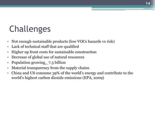 Challenges
•  Not enough sustainable products (low VOCs hazards vs risk)
•  Lack of technical staff that are qualified
•  Higher up front costs for sustainable construction
•  Decrease of global use of natural resources
•  Population growing_ 7.3 billion
•  Material transparency from the supply chains
•  China and US consume 39% of the world’s energy and contribute to the
world’s highest carbon dioxide emissions (EPA, 2009)
14
 