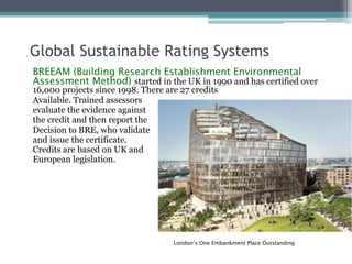 Global Sustainable Rating Systems
BREEAM (Building Research Establishment Environmental
Assessment Method) started in the UK in 1990 and has certified over
16,000 projects since 1998. There are 27 credits
Available. Trained assessors
evaluate the evidence against
the credit and then report the
Decision to BRE, who validate
and issue the certificate.
Credits are based on UK and
European legislation.
London’s One Embankment Place Outstanding
 