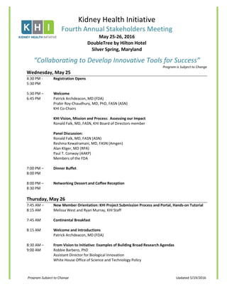 Program Subject to Change Updated 5/19/2016
Kidney Health Initiative
Fourth Annual Stakeholders Meeting
May 25-26, 2016
DoubleTree by Hilton Hotel
Silver Spring, Maryland
“Collaborating to Develop Innovative Tools for Success”
Program is Subject to Change
Wednesday, May 25
4:30 PM - Registration Opens
5:30 PM
5:30 PM – Welcome
6:45 PM Patrick Archdeacon, MD (FDA)
Prabir Roy-Chaudhury, MD, PhD, FASN (ASN)
KHI Co-Chairs
KHI Vision, Mission and Process: Assessing our Impact
Ronald Falk, MD, FASN, KHI Board of Directors member
Panel Discussion:
Ronald Falk, MD, FASN (ASN)
Reshma Kewalramani, MD, FASN (Amgen)
Alan Kliger, MD (RPA)
Paul T. Conway (AAKP)
Members of the FDA
7:00 PM – Dinner Buffet
8:00 PM
8:00 PM – Networking Dessert and Coffee Reception
8:30 PM
Thursday, May 26
7:45 AM – New Member Orientation: KHI Project Submission Process and Portal, Hands-on Tutorial
8:15 AM Melissa West and Ryan Murray, KHI Staff
7:45 AM Continental Breakfast
8:15 AM Welcome and Introductions
Patrick Archdeacon, MD (FDA)
8:30 AM – From Vision to Initiative: Examples of Building Broad Research Agendas
9:00 AM Robbie Barbero, PhD
Assistant Director for Biological Innovation
White House Office of Science and Technology Policy
 