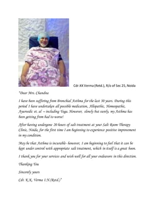 Cdr.KK Verma (Retd.), R/o of Sec 25, Noida
“Dear Mrs. Chandna
I have been suffering from Bronchial Asthma for the last 30 years. During this
period I have undertaken all possible medication, Allopathic, Homeopathic,
Ayurvedic et. al – including Yoga. However, slowly but surely, my Asthma has
been getting from bad to worse!
After having undergone 20 hours of salt treatment at your Salt Room Therapy
Clinic, Noida, for the first time I am beginning to experience positive improvement
in my condition.
May be that Asthma is incurable- however, I am beginning to feel that it can be
kept under control with appropriate salt treatment, which in itself is a great boon.
I thank you for your services and wish well for all your endeavors in this direction.
Thanking You
Sincerely yours
Cdr. K.K. Verma I.N.(Retd.)”
 