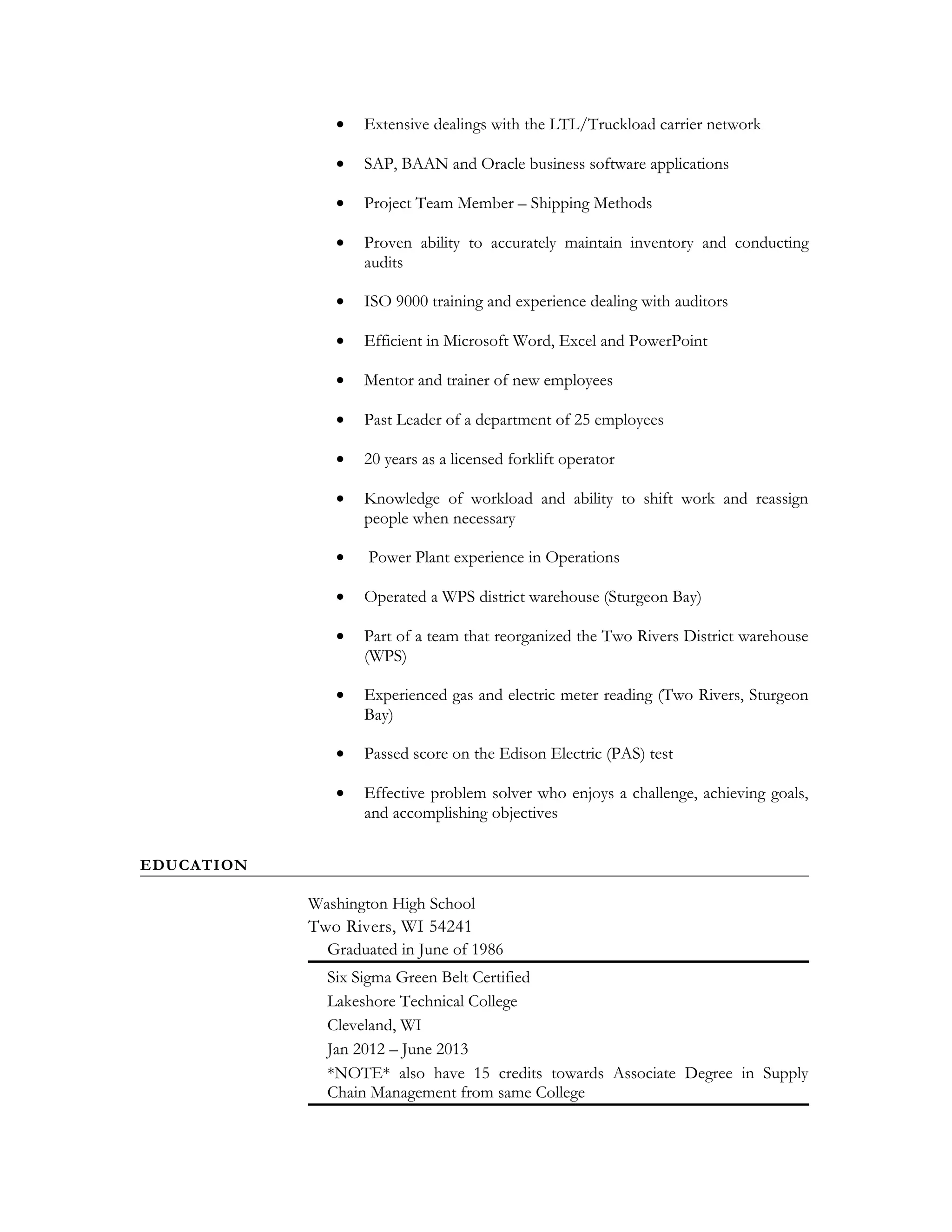 • Extensive dealings with the LTL/Truckload carrier network
• SAP, BAAN and Oracle business software applications
• Project Team Member – Shipping Methods
• Proven ability to accurately maintain inventory and conducting
audits
• ISO 9000 training and experience dealing with auditors
• Efficient in Microsoft Word, Excel and PowerPoint
• Mentor and trainer of new employees
• Past Leader of a department of 25 employees
• 20 years as a licensed forklift operator
• Knowledge of workload and ability to shift work and reassign
people when necessary
• Power Plant experience in Operations
• Operated a WPS district warehouse (Sturgeon Bay)
• Part of a team that reorganized the Two Rivers District warehouse
(WPS)
• Experienced gas and electric meter reading (Two Rivers, Sturgeon
Bay)
• Passed score on the Edison Electric (PAS) test
• Effective problem solver who enjoys a challenge, achieving goals,
and accomplishing objectives
EDUCATION
Washington High School
Two Rivers, WI 54241
Graduated in June of 1986
Six Sigma Green Belt Certified
Lakeshore Technical College
Cleveland, WI
Jan 2012 – June 2013
*NOTE* also have 15 credits towards Associate Degree in Supply
Chain Management from same College
 