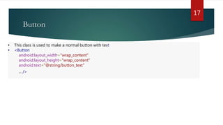 Button
17
• This class is used to make a normal button with text
• <Button
android:layout_width="wrap_content"
android:layout_height="wrap_content"
android:text="@string/button_text"
... />
 