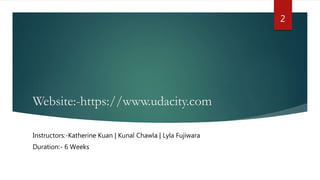 Website:-https://www.udacity.com
Instructors:-Katherine Kuan | Kunal Chawla | Lyla Fujiwara
Duration:- 6 Weeks
2
 