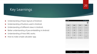 Key Learnings
 Understanding of basic layouts of Android.
 Understanding of buttons used in Android.
 Understanding of different views in Android.
 Better understanding of java embedding in Android.
 Understanding of How XML works.
 How to make simple calculator app.
20
 