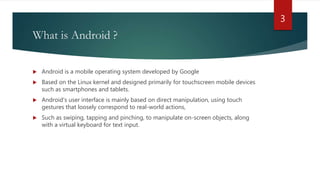 What is Android ?
 Android is a mobile operating system developed by Google
 Based on the Linux kernel and designed primarily for touchscreen mobile devices
such as smartphones and tablets.
 Android's user interface is mainly based on direct manipulation, using touch
gestures that loosely correspond to real-world actions,
 Such as swiping, tapping and pinching, to manipulate on-screen objects, along
with a virtual keyboard for text input.
3
 