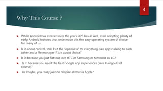Why This Course ?
 While Android has evolved over the years, iOS has as well, even adopting plenty of
early Android features that once made this the easy operating system of choice
for many of us.
 Is it about control, still? Is it the “openness” to everything (like apps talking to each
other and a file manager)? Is it about choice?
 Is it because you just flat out love HTC or Samsung or Motorola or LG?
 Is it because you need the best Google app experiences (sans Hangouts of
course)?
 Or maybe, you really just do despise all that is Apple?
4
 