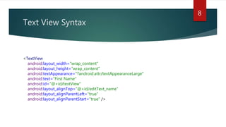 Text View Syntax
8
<TextView
android:layout_width="wrap_content"
android:layout_height="wrap_content"
android:textAppearance="?android:attr/textAppearanceLarge"
android:text="First Name"
android:id="@+id/textView"
android:layout_alignTop="@+id/editText_name"
android:layout_alignParentLeft="true"
android:layout_alignParentStart="true" />
 