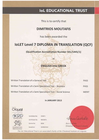 This is to certify that
DIMITRIOS MOUTAFIS
has been awarded the
Written Translation of a General Text
Written Translation of a Semi Specialised Text - Business
Written Translation of a Semi Specialised Text - Social Science
UEI
foLET LevelT DIPLOMA lN TRANSLATION (OCr1
(Qua I ification Accred itation N u m ber 50LI L445/ Ll
in
ENGLISH into GREEK
PASS
PASS
MERIT
in JANUARY 2013
Candidate No: 033871
Certificate No: M033871
Centre No: 0039
lssued on: 2010812013Llywodraeth Cymru
Welsh Government
The loL Educational Trust is an associated charitv of the Chartered lnstitute of Linguists
 