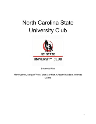  
North Carolina State 
University Club 
 Business Plan 
 
Mary Garner, Morgan Willis, Brett Cormier, Ayobami Oladele, Thomas 
Garnto 
 
 
 
 
 
 
 
 
 
 
 
 
 
1 
 