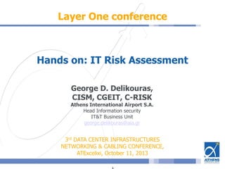 Layer One conference
Hands on: IT Risk Assessment
George D. Delikouras,
CISM, CGEIT, C-RISK
Athens International Airport S.A.
Head Information security
IT&T Business Unit
george.delikouras@aia.gr
3rd DATA CENTER INFRASTRUCTURES
NETWORKING & CABLING CONFERENCE,
ATExcelixi, October 11, 2013
 
