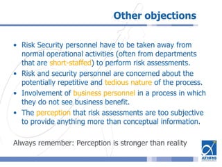 Other objections
• Risk Security personnel have to be taken away from
normal operational activities (often from departments
that are short-staffed) to perform risk assessments.
• Risk and security personnel are concerned about the
potentially repetitive and tedious nature of the process.
• Involvement of business personnel in a process in which
they do not see business benefit.
• The perception that risk assessments are too subjective
to provide anything more than conceptual information.
Always remember: Perception is stronger than reality
 