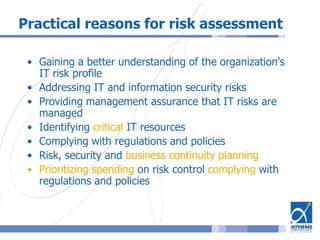 Practical reasons for risk assessment
• Gaining a better understanding of the organization's
IT risk profile
• Addressing IT and information security risks
• Providing management assurance that IT risks are
managed
• Identifying critical IT resources
• Complying with regulations and policies
• Risk, security and business continuity planning
• Prioritizing spending on risk control complying with
regulations and policies
 