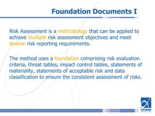 Foundation Documents I
Risk Assessment is a methodology that can be applied to
achieve multiple risk assessment objectives and meet
diverse risk reporting requirements.
The method uses a foundation comprising risk evaluation
criteria, threat tables, impact control tables, statements of
materiality, statements of acceptable risk and data
classification to ensure the consistent assessment of risks.
 
