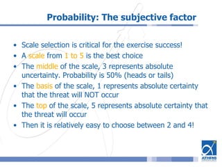 Probability: The subjective factor
• Scale selection is critical for the exercise success!
• A scale from 1 to 5 is the best choice
• The middle of the scale, 3 represents absolute
uncertainty. Probability is 50% (heads or tails)
• The basis of the scale, 1 represents absolute certainty
that the threat will NOT occur
• The top of the scale, 5 represents absolute certainty that
the threat will occur
• Then it is relatively easy to choose between 2 and 4!
 