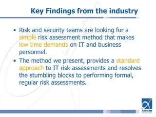 Key Findings from the industry
• Risk and security teams are looking for a
simple risk assessment method that makes
low time demands on IT and business
personnel.
• The method we present, provides a standard
approach to IT risk assessments and resolves
the stumbling blocks to performing formal,
regular risk assessments.
 