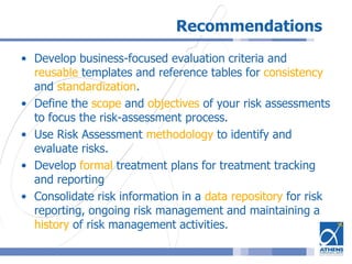 Recommendations
• Develop business-focused evaluation criteria and
reusable templates and reference tables for consistency
and standardization.
• Define the scope and objectives of your risk assessments
to focus the risk-assessment process.
• Use Risk Assessment methodology to identify and
evaluate risks.
• Develop formal treatment plans for treatment tracking
and reporting
• Consolidate risk information in a data repository for risk
reporting, ongoing risk management and maintaining a
history of risk management activities.
 