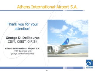 Athens International Airport S.A.
Thank you for your
attention!
George D. Delikouras
CISM, CGEIT, C-RISK
Athens International Airport S.A.
IT&T Business Unit
george.delikouras@aia.gr
 