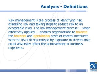 Analysis - Definitions
Risk management is the process of identifying risk,
assessing risk and taking steps to reduce risk to an
acceptable level. The risk management process — when
effectively applied — enables organizations to balance
the financial and operational costs of control measures
with the level of risk caused by exposure to threats that
could adversely affect the achievement of business
objectives.
 