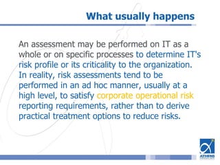 What usually happens
An assessment may be performed on IT as a
whole or on specific processes to determine IT's
risk profile or its criticality to the organization.
In reality, risk assessments tend to be
performed in an ad hoc manner, usually at a
high level, to satisfy corporate operational risk
reporting requirements, rather than to derive
practical treatment options to reduce risks.
 