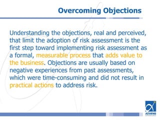 Overcoming Objections
Understanding the objections, real and perceived,
that limit the adoption of risk assessment is the
first step toward implementing risk assessment as
a formal, measurable process that adds value to
the business. Objections are usually based on
negative experiences from past assessments,
which were time-consuming and did not result in
practical actions to address risk.
 