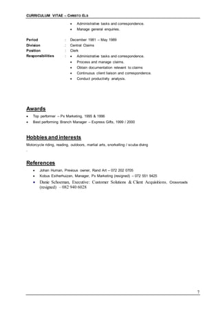 CURRICULUM VITAE – CHRISTO ELS
7
 Administrative tasks and correspondence.
 Manage general enquiries.
Period : December 1981 – May 1989
Division : Central Claims
Position : Clerk
Responsibilities :  Administrative tasks and correspondence.
 Process and manage claims.
 Obtain documentation relevant to claims
 Continuous client liaison and correspondence.
 Conduct productivity analysis.
Awards
 Top performer – Px Marketing, 1995 & 1996
 Best performing Branch Manager – Express Gifts, 1999 / 2000
Hobbies and interests
Motorcycle riding, reading, outdoors, martial arts, snorkelling / scuba diving
.
References
 Johan Human, Previous owner, Rand Art – 072 202 0705
 Kobus Estherhuizen, Manager, Px Marketing (resigned) – 072 551 9425
 Danie Schoeman, Executive: Customer Solutions & Client Acquisitions, Crossroads
(resigned) – 082 940 6028
 