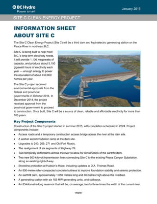 -more-
January 2016
SITE C CLEAN ENERGY PROJECT
INFORMATION SHEET
ABOUT SITE C
The Site C Clean Energy Project (Site C) will be a third dam and hydroelectric generating station on the
Peace River in northeast B.C.
Site C is being built to help meet
B.C.’s long-term electricity needs.
It will provide 1,100 megawatts of
capacity, and produce about 5,100
gigawatt hours of electricity each
year — enough energy to power
the equivalent of about 450,000
homes per year.
The Site C project received
environmental approvals from the
federal and provincial
governments in October 2014. In
December 2014, the project
received approval from the
provincial government to proceed
to construction. Once built, Site C will be a source of clean, reliable and affordable electricity for more than
100 years.
Key Project Components
Construction of the Site C project started in summer 2015, with completion scheduled in 2024. Project
components include:
 Access roads and a temporary construction access bridge across the river at the dam site.
 A worker accommodation camp at the dam site.
 Upgrades to 240, 269, 271 and Old Fort Roads.
 The realignment of six segments of Highway 29.
 Two temporary cofferdams across the river to allow for construction of the earthfill dam.
 Two new 500 kilovolt transmission lines connecting Site C to the existing Peace Canyon Substation,
along an existing right-of-way.
 Shoreline protection at Hudson’s Hope, including updates to D.A. Thomas Road.
 An 800-metre roller-compacted concrete buttress to improve foundation stability and seismic protection.
 An earthfill dam, approximately 1,050 metres long and 60 metres high above the riverbed.
 A generating station with six 183 MW generating units, and spillways.
 An 83-kilometre-long reservoir that will be, on average, two to three times the width of the current river.
 