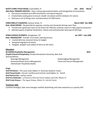 2
RUTH’S CHRIS STEAK HOUSE, Coral Gables, FL Oct 2010- March
2015 Role: PRIMARY HOSTESS – Floor seating organizational duties and management of reservations.
 Graciously scheduled up to 850 reservations and special requests.
 Created daily seating plans to ensure smooth circulation and fair rotations for servers.
 Oversaw re-set of dining room and decorations for PDR events.
CHRISTABELLE’S QUARTER, Coconut Grove, FL March 2007- Dec 2008
Role: HEAD SERVER – Responsible for opening, running and closing the dinning room floor.
 Trained and supervised a team of 10 servers for effective customer service in high capacity restaurant.
 Informed guests of optimal drink/menu choices and communicated daily special offerings.
EPING AVENUE CATERER’S, Georgetown, GY Jan 1997 – July 1998
Role: OWNER/CHEF - Provider of at-home catering services.
 Created delicious seasonal menus to budget.
 Designed staging for all events.
 Shopped, prepped and cooked all items on the menu.
Education
BS (HONS) Hospitality Management 2014
Chaplin School of Hospitality, Florida International University, New York
Selected Minors:
Beverage Management Hotel/Lodging Management
Restaurant/Food Service Management Travel and Tourism Management
International Hospitality Studies
Stage
Chef Phil Brant – The Local, Coral Gables, Fl. American Southern Fusion
Chef Pascal Oudin – Pascal’s and Brasserie Central, Coral Gables, FL. French
Chef Patrica Yao – various events
Chef Eric Hollander - La Provence Artisinal French Bakery and Café, Miami, FL
Chef Fredy Chapas – The Jaguar Group, Miami, FL. Lat-Am Fusion
Technical skills
Certified mixologist, Safe serve manager certified, Butchering and some experience as a pastry chef.
 