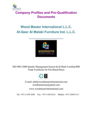Company Profiles and Pre-Qualification
Documents
Wood Master International L.L.C.
Al-Qasr Al Malaki Furniture Ind. L.L.C.
_____________________
ISO 9001:2008 Quality Management System & Q-Mark Certified-BM
Trade Certificate for Fire Rated Doors
E-mail: abid@woodmasterinternational.com
woodmasteruae@gmail.com
www.woodmasterinternational.com
Tel: +971 4 559 5290 Fax: +971 4 4513214 Mobile: +971 529671111
 