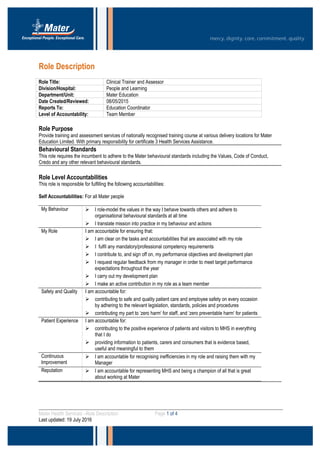 Role Description
Role Title: Clinical Trainer and Assessor
Division/Hospital: People and Learning
Department/Unit: Mater Education
Date Created/Reviewed: 08/05/2015
Reports To: Education Coordinator
Level of Accountability: Team Member
Role Purpose
Provide training and assessment services of nationally recognised training course at various delivery locations for Mater
Education Limited. With primary responsibility for certificate 3 Health Services Assistance.
Behavioural Standards
This role requires the incumbent to adhere to the Mater behavioural standards including the Values, Code of Conduct,
Credo and any other relevant behavioural standards.
Role Level Accountabilities
This role is responsible for fulfilling the following accountabilities:
Self Accountabilities: For all Mater people
My Behaviour  I role-model the values in the way I behave towards others and adhere to
organisational behavioural standards at all time
 I translate mission into practice in my behaviour and actions
My Role I am accountable for ensuring that:
 I am clear on the tasks and accountabilities that are associated with my role
 I fulfil any mandatory/professional competency requirements
 I contribute to, and sign off on, my performance objectives and development plan
 I request regular feedback from my manager in order to meet target performance
expectations throughout the year
 I carry out my development plan
 I make an active contribution in my role as a team member
Safety and Quality I am accountable for:
 contributing to safe and quality patient care and employee safety on every occasion
by adhering to the relevant legislation, standards, policies and procedures
 contributing my part to ‘zero harm’ for staff, and ‘zero preventable harm’ for patients
Patient Experience I am accountable for:
 contributing to the positive experience of patients and visitors to MHS in everything
that I do
 providing information to patients, carers and consumers that is evidence based,
useful and meaningful to them
Continuous
Improvement
 I am accountable for recognising inefficiencies in my role and raising them with my
Manager
Reputation  I am accountable for representing MHS and being a champion of all that is great
about working at Mater
Mater Health Services –Role Description Page 1 of 4
Last updated: 19 July 2016
 