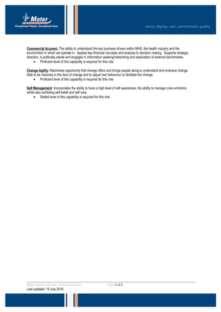 Commercial Acumen: The ability to understand the key business drivers within MHS, the health industry and the
environment in which we operate in. Applies key financial concepts and analysis to decision making. Supports strategic
direction, is politically astute and engages in information seeking/networking and exploration of external benchmarks.
• Proficient level of this capability is required for this role
Change Agility: Maximises opportunity that change offers and brings people along to understand and embrace change.
Able to be visionary in the face of change and to adjust own behaviour to facilitate the change.
• Proficient level of this capability is required for this role
Self Management: Incorporates the ability to have a high level of self awareness, the ability to manage ones emotions,
whilst also exhibiting self belief and self care.
• Skilled level of this capability is required for this role
Mater Health Services –Role Description Page 4 of 4
Last updated: 19 July 2016
 