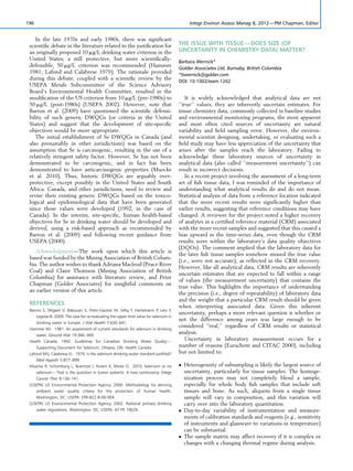 In the late 1970s and early 1980s, there was signiﬁcant
scientiﬁc debate in the literature related to the justiﬁcation for
an originally proposed 10 mg/L drinking water criterion in the
United States; a still protective, but more scientiﬁcally-
defensible, 50 mg/L criterion was recommended (Hammer
1981; Lafond and Calabrese 1979). The rationale provided
during this debate, coupled with a scientiﬁc review by the
USEPA Metals Subcommittee of the Science Advisory
Board’s Environmental Health Committee, resulted in the
modiﬁcation of the US criterion from 10 mg/L (pre-1980s) to
50 mg/L (post-1980s) (USEPA 2002). However, note that
Barron et al. (2009) have questioned the scientiﬁc defensi-
bility of such generic DWQGs (or criteria in the United
States) and suggest that the development of site-speciﬁc
objectives would be more appropriate.
The initial establishment of Se DWQGs in Canada (and
also presumably in other jurisdictions) was based on the
assumption that Se is carcinogenic, resulting in the use of a
relatively stringent safety factor. However, Se has not been
demonstrated to be carcinogenic, and in fact has been
demonstrated to have anticarcinogenic properties (Muecke
et al. 2010). Thus, historic DWQGs are arguably over-
protective, except possibly in the United States and South
Africa. Canada, and other jurisdictions, need to review and
revise their existing generic DWQGs based on the toxico-
logical and epidemiological data that have been generated
since those values were developed (1992, in the case of
Canada). In the interim, site-speciﬁc, human health-based
objectives for Se in drinking water should be developed and
derived, using a risk-based approach as recommended by
Barron et al. (2009) and following recent guidance from
USEPA (2000).
Acknowledgment—The work upon which this article is
based was funded by the Mining Association of British Colum-
bia. The author wishes to thank Adriana Macleod (Peace River
Coal) and Claire Thomson (Mining Association of British
Columbia) for assistance with literature review, and Peter
Chapman (Golder Associates) for insightful comments on
an earlier version of this article.
REFERENCES
Barron E, Migeot V, Rabouan S, Potin-Gautier M, Se´by F, Hartemann P, Le´vi Y,
Legube B. 2009. The case for re-evaluating the upper limit value for selenium in
drinking water in Europe. J Wat Health 7:630–641.
Hammer MJ. 1981. An assessment of current standards for selenium in drinking
water. Ground Wat 19:366–369.
Health Canada. 1992. Guidelines for Canadian Drinking Water Quality—
Supporting Document for Selenium. Ottawa, ON: Health Canada.
Lafond MG, Calabrese EJ. 1979. Is the selenium drinking water standard justiﬁed?
Med Hypoth 5:877–899.
Muecke R, Schomburg L, Buentzel J, Kisters K, Micke O. 2010. Selenium or no
selenium—That is the question in tumor patients: A new controversy. Integr
Cancer Ther 9:136–141.
[USEPA] US Environmental Protection Agency. 2000. Methodology for deriving
ambient water quality criteria for the protection of human health.
Washington, DC: USEPA. EPA-822-B-00-004.
[USEPA] US Environmental Protection Agency. 2002. National primary drinking
water regulations. Washington, DC: USEPA. 67 FR 19029.
THE ISSUE WITH TISSUE—DOES SIZE (OF
UNCERTAINTY IN CHEMISTRY DATA) MATTER?
Barbara Wernick*
Golder Associates Ltd, Burnaby, British Columbia
*bwernick@golder.com
DOI: 10.1002/ieam.1262
It is widely acknowledged that analytical data are not
‘‘true’’ values; they are inherently uncertain estimates. For
tissue chemistry data, commonly collected in baseline studies
and environmental monitoring programs, the most apparent
and most often cited sources of uncertainty are natural
variability and ﬁeld sampling error. However, the environ-
mental scientist designing, undertaking, or evaluating such a
ﬁeld study may have less appreciation of the uncertainty that
arises after the samples reach the laboratory. Failing to
acknowledge these laboratory sources of uncertainty in
analytical data (also called ‘‘measurement uncertainty’’) can
result in incorrect decisions.
In a recent project involving the assessment of a long-term
set of ﬁsh tissue data, I was reminded of the importance of
understanding what analytical results do and do not mean.
Statistical analysis of data from a reference location indicated
that the more recent results were signiﬁcantly higher than
earlier results, suggesting that reference conditions may have
changed. A reviewer for the project noted a higher recovery
of analytes in a certiﬁed reference material (CRM) associated
with the more recent samples and suggested that this caused a
bias upward in the time-series data, even though the CRM
results were within the laboratory’s data quality objectives
(DQOs). The comment implied that the laboratory data for
the later ﬁsh tissue samples somehow missed the true value
(i.e., were not accurate), as reﬂected in the CRM recovery.
However, like all analytical data, CRM results are inherently
uncertain estimates that are expected to fall within a range
of values (the measurement uncertainty) that contains the
true value. This highlights the importance of understanding
the precision (i.e., degree of repeatability) of laboratory data
and the weight that a particular CRM result should be given
when interpreting associated data. Given this inherent
uncertainty, perhaps a more relevant question is whether or
not the difference among years was large enough to be
considered ‘‘real,’’ regardless of CRM results or statistical
analysis.
Uncertainty in laboratory measurement occurs for a
number of reasons (Eurachem and CITAC 2000), including
but not limited to:
 Heterogeneity of subsampling is likely the largest source of
uncertainty, particularly for tissue samples. The homoge-
nization process may not completely blend a sample,
especially for whole body ﬁsh samples that include soft
tissues and bone. As such, aliquots from a single tissue
sample will vary in composition, and this variation will
carry over into the laboratory quantitation.
 Day-to-day variability of instrumentation and measure-
ments of calibration standards and reagents (e.g., sensitivity
of instruments and glassware to variations in temperature)
can be substantial.
 The sample matrix may affect recovery if it is complex or
changes with a changing thermal regime during analysis.
196 Integr Environ Assess Manag 8, 2012—PM Chapman, Editor
 