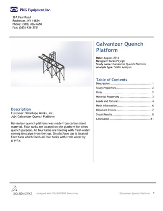 367 Paul Road
Rochester, NY 14624
Phone: (585) 436-4650
Fax: (585) 436-3751
Analyzed with SOLIDWORKS Simulation Galvanizer Quench Platform 1
Galvanizer Quench
Platform
Date: August, 2016
Designer: Darko Piljegic
Study name: Galvanizer Quench Platform
Analysis type: Static Analysis
Table of Contents
Description ........................................... 1
Study Properties..................................... 2
Units................................................... 2
Material Properties ................................. 3
Loads and Fixtures .................................. 4
Mesh information.................................... 6
Resultant Forces..................................... 7
Study Results......................................... 8
Conclusion ...........................................11
Description
Customer: WireRope Works, Inc.
Job: Galvanizer Quench Platform
Galvanizer quench platform was made from carbon steel
material. Four tanks are located on the platform for wires
quench purpose. All four tanks are feeding with fresh water
coming thru pipe from the top. On platform top is located
Feed tank which feeds all four tanks with fresh water by
gravity.
 