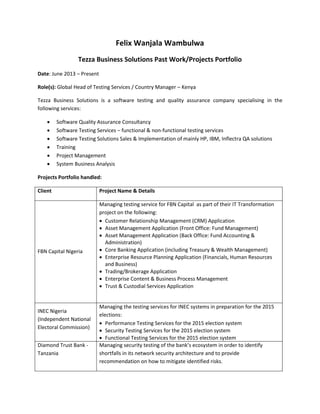 Felix Wanjala Wambulwa
Tezza Business Solutions Past Work/Projects Portfolio
Date: June 2013 – Present
Role(s): Global Head of Testing Services / Country Manager – Kenya
Tezza Business Solutions is a software testing and quality assurance company specialising in the
following services:
 Software Quality Assurance Consultancy
 Software Testing Services – functional & non-functional testing services
 Software Testing Solutions Sales & Implementation of mainly HP, IBM, Inflectra QA solutions
 Training
 Project Management
 System Business Analysis
Projects Portfolio handled:
Client Project Name & Details
FBN Capital Nigeria
Managing testing service for FBN Capital as part of their IT Transformation
project on the following:
 Customer Relationship Management (CRM) Application
 Asset Management Application (Front Office: Fund Management)
 Asset Management Application (Back Office: Fund Accounting &
Administration)
 Core Banking Application (including Treasury & Wealth Management)
 Enterprise Resource Planning Application (Financials, Human Resources
and Business)
 Trading/Brokerage Application
 Enterprise Content & Business Process Management
 Trust & Custodial Services Application
INEC Nigeria
(Independent National
Electoral Commission)
Managing the testing services for INEC systems in preparation for the 2015
elections:
 Performance Testing Services for the 2015 election system
 Security Testing Services for the 2015 election system
 Functional Testing Services for the 2015 election system
Diamond Trust Bank -
Tanzania
Managing security testing of the bank’s ecosystem in order to identify
shortfalls in its network security architecture and to provide
recommendation on how to mitigate identified risks.
 