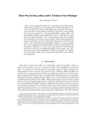 Does Pay-to-Stay policy work? Evidence from Michigan
By Haogong Tong∗
This article explored the eﬀect of a jail policy called Pay-to-Stay,
which requires prisoners to pay for some of their expenditures oc-
curred in jails. The article used diﬀerences estimator with regres-
sion controls to test the policy’s impact on crime rate, incarceration
rate and jail expenditure. Among pooled OLS, random eﬀect and
ﬁxed eﬀect methods, pooled OLS was used to estimate the mod-
el due to data limitation. The results showed that when holding
the pretreatment characteristics constant, Pay-to-Stay signiﬁcant-
ly increased both crime rate and incarceration rate on relative large
scales. But it did not have signiﬁcant inﬂuence on jail expendi-
ture. We conjectured that Pay-to-Stay increased incarceration rate
through its inﬂuence on crime rate, but regression result showed
that crime rate did not signiﬁcantly aﬀect incarceration rate. Re-
gression result of jail expenditure model also negated our hypoth-
esis that Pay-to-Stay may increase jail expenditure by increasing
jail population.
I. Introduction
This article explores the eﬀect of a jail policy called Pay-to-Stay, which re-
quires jail inmates to pay for a fraction of their own expenditure occurred in
jails. A common form of this policy is to charge inmates a ﬁxed amount of re-
imbursement fee for each day they spend in jail. Between 2000 and 2007, the
growth rate of imprisonment in US has exceeded the growth rate of total popu-
lation (Western and Pettit, 2010). In 2000, while federal prisons are designed to
hold approximately 83,000 prisoners, they were actually holding approximately
111,000 prisoners (Gershowitz, 2008). With rapid growth in incarceration, states
prisons are experiencing budget deﬁcits, which are expected to increase in the fu-
ture (Scott-Hayward, 2009). Stephan (1999) also discovered an increasing trend
in correction expenditure1 over the past thirty years. Pay-to-Stay was introduced
under the background of over-incarceration and rapid growth of jail expenditure.
Eisen (2013) summarized four major rationales of this policy. The ﬁrst rationale
∗ Tong: Economic department, Georgetown University, ht343@georgetown.edu. The author is grateful
to Agnieszka Postepska for advice. The author also thanks Jinting Li, Yingwen Yu and Chenzhe Du for
assistance in ﬁnding data. The usual disclaimer applies.
1According to Bureau of Justice Statistics’ deﬁnition, correction refers to the supervision of arrested,
convicted and sentenced people. The concept of correction institution is larger than the so-called jails.
On county level, however, correction institution is not very diﬀerent from jails. Since county government
budgets do not have a jail expenditure term, we use correction expenditure as the proxy of jail expen-
diture. The words of correction expenditure and jail expenditure will be used interchangeably in this
article.
1
 