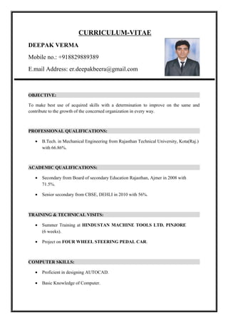 CURRICULUM-VITAE
DEEPAK VERMA
Mobile no.: +918829889389
E.mail Address: er.deepakbeera@gmail.com
OBJECTIVE:
To make best use of acquired skills with a determination to improve on the same and
contribute to the growth of the concerned organization in every way.
PROFESSIONAL QUALIFICATIONS:
• B.Tech. in Mechanical Engineering from Rajasthan Technical University, Kota(Raj.)
with 66.86%.
ACADEMIC QUALIFICATIONS:
• Secondary from Board of secondary Education Rajasthan, Ajmer in 2008 with
71.5%.
• Senior secondary from CBSE, DEHLI in 2010 with 56%.
TRAINING & TECHNICAL VISITS:
• Summer Training at HINDUSTAN MACHINE TOOLS LTD. PINJORE
(6 weeks).
• Project on FOUR WHEEL STEERING PEDAL CAR.
COMPUTER SKILLS:
• Proficient in designing AUTOCAD.
• Basic Knowledge of Computer.
 