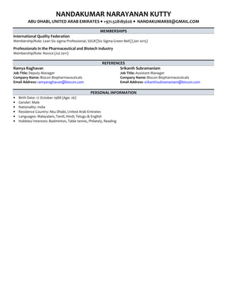 NANDAKUMAR NARAYANAN KUTTY
ABU DHABI, UNITED ARAB EMIRATES •••• +971.528185626 •••• NANDAKUMAR88@GMAIL.COM
MEMBERSHIPS
International Quality Federation
Membership/Role: Lean Six sigma Professional, SSGB [Six Sigma Green Belt] (Jan 2015)
Professionals in the Pharmaceutical and Biotech Industry
Membership/Role: Novice (Jul 2011)
REFERENCES
Ramya Raghavan
Job Title: Deputy Manager
Company Name: Biocon Biopharmaceuticals
Email Address: ramyaraghavan@biocon.com
Srikanth Subramaniam
Job Title: Assistant Manager
Company Name: Biocon Biopharmaceuticals
Email Address: srikanthsubramaniam@biocon.com
PERSONAL INFORMATION
• Birth Date: 17 October 1988 (Age: 26)
• Gender: Male
• Nationality: India
• Residence Country: Abu Dhabi, United Arab Emirates
• Languages: Malayalam, Tamil, Hindi, Telugu & English
• Hobbies/ Interests: Badminton, Table tennis, Philately, Reading
 