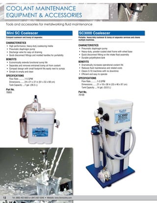 12 Tel: (800) 452-5823 or (847) 657-5343  Website: www.itwrocolna.com
Coolant Maintenance
Equipment & Accessories
Tools and accessories for metalworking fluid maintenance
SC3000 Coalescer
Portable, heavy-duty coalescer & tramp oil separator services and cleans
multiple machines.
.......................................................................................................
Characteristics
•	 Pneumatic diaphragm pump
•	 Heavy-duty, powder-coated steel frame with wheel base
•	 Quick disconnect fitting on the intake float assembly
•	 Durable polyethylene tank
Benefits
•	 Dramatically increases operational coolant life
•	 Reduces fluid maintenance and related costs
•	 Cleans 5-10 machines with no downtime
•	 Efficient and easy to operate
Specifications
Flow Rate............1-5 GPM
Dimensions.........21 x 18 x 38 in (53 x 46 x 97 cm)
Tank Capacity.....14 gal. (53.0 L)
Part No.
78100
Mini SC Coalescer
Compact coalescer and tramp oil separator.
.......................................................................................................
Characteristics
•	 High performance, heavy-duty coalescing media
•	 Pneumatic diaphragm pump
•	 Discharge valve for easy oil draining
•	 Quick disconnect fittings and molded handles for portability
Benefits
•	 Economically extends functional sump life
•	 Separates and removes entrained tramp oil from coolant
•	 Compact design with small footprint fits easily next to sumps
•	 Simple to empty and clean
Specifications
Flow Rate............1-5 GPM
Dimensions.........24 x 21 x 27 in (61 x 53 x 69 cm)
Tank Capacity.....7 gal. (26.5 L)
Part No.
78955
 