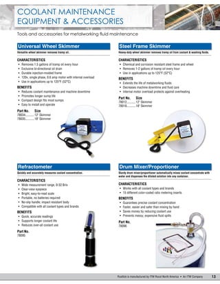13Rustlick is manufactured by ITW Rocol North America  An ITW Company
Coolant Maintenance
Equipment & Accessories
Tools and accessories for metalworking fluid maintenance
Universal Wheel Skimmer
Versatile wheel skimmer removes tramp oil.
.......................................................................................................
Characteristics
•	 Removes 1.5 gallons of tramp oil every hour
•	 Exclusive bi-directional oil drain
•	 Durable injection-molded frame
•	 120v, single phase, 0.6 amp motor with internal overload
•	 Use in applications up to 125°F (52°C)
Benefits
•	 Reduces coolant maintenance and machine downtime
•	 Promotes longer sump life
•	 Compact design fits most sumps
•	 Easy to install and operate
Part No.	Size
78034...........12" Skimmer
78035...........18" Skimmer
Steel Frame Skimmer
Heavy-duty wheel skimmer removes tramp oil from coolant & washing fluids.
.......................................................................................................
Characteristics
•	 Chemical and corrosion resistant steel frame and wheel
•	 Removes 1-2 gallons of tramp oil every hour
•	 Use in applications up to 125°F (52°C)
Benefits
•	 Extends the life of metalworking fluids
•	 Decreases machine downtime and fluid care
•	 Internal motor overload protects against overheating
Part No.	Size
78012...........12" Skimmer
78018...........18" Skimmer
Drum Mixer/Proportioner
Sturdy drum mixer/proportioner automatically mixes coolant concentrate with
water and dispenses the diluted solution into any container.
.......................................................................................................
Characteristics
•	 Works with all coolant types and brands
•	 15 different color-coded ratio metering inserts
Benefits
•	 Guarantees precise coolant concentration
•	 Faster, easier and safer than mixing by hand
•	 Saves money by reducing coolant use
•	 Prevents messy, expensive fluid spills
Part No.
78096
Refractometer
Quickly and accurately measures coolant concentration.
.......................................................................................................
Characteristics
•	 Wide measurement range, 0-32 Brix
•	 Clear-view eyepiece
•	 Bright, easy-to-read scale
•	 Portable, no batteries required
•	 No-slip handle; impact resistant body
•	 Compatible with all coolant types and brands
Benefits
•	 Quick, accurate readings
•	 Supports longer coolant life
•	 Reduces over-all coolant use
Part No.
78095
 