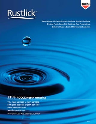 TEL: (800) 452-5823 or (847) 657-5278
FAX: (800) 952-5823 or (847) 657-4897
info@itwrocolna.com
www.itwrocolna.com
3650 West Lake Ave, Glenview, IL 60026
Water-Soluble Oils, Semi-Synthetic Coolants, Synthetic Coolants,
Grinding Fluids, Sump-Side Additives, Rust Preventatives,
Dielectric Fluids & Coolant Maintenance Equipment
 