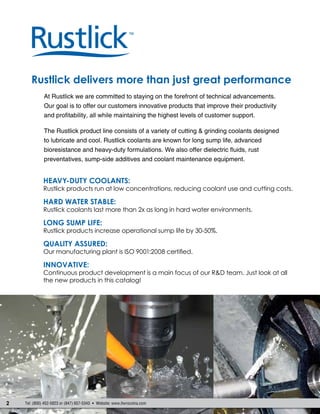 2 Tel: (800) 452-5823 or (847) 657-5343  Website: www.itwrocolna.com
Rustlick delivers more than just great performance
Heavy-Duty Coolants:
Rustlick products run at low concentrations, reducing coolant use and cutting costs.
Hard Water Stable:
Rustlick coolants last more than 2x as long in hard water environments.
Long Sump Life:
Rustlick products increase operational sump life by 30-50%.
Quality Assured:
Our manufacturing plant is ISO 9001:2008 certified.
Innovative:
Continuous product development is a main focus of our R&D team. Just look at all
the new products in this catalog!
At Rustlick we are committed to staying on the forefront of technical advancements.
Our goal is to offer our customers innovative products that improve their productivity
and profitability, all while maintaining the highest levels of customer support.
The Rustlick product line consists of a variety of cutting & grinding coolants designed
to lubricate and cool. Rustlick coolants are known for long sump life, advanced
bioresistance and heavy-duty formulations. We also offer dielectric fluids, rust
preventatives, sump-side additives and coolant maintenance equipment.
 
