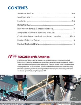 Contents
3Rustlick is manufactured by ITW Rocol North America  An ITW Company
Water-Soluble Oils...........................................................................4-5
Semi-Synthetics...................................................................................6
Synthetics.........................................................................................7-8
Dielectric Fluids...................................................................................9
Rust Preventatives & Corrosion Inhibitors......................................10
Sump-Side Additives & Specialty Products...................................11
Coolant Maintenance Equipment & Accessories..................12-13
Product Selection Guides...............................................................14
Product Technical Data..................................................................15
ITW Rocol North America, an ITW Company, is an industry leader in the development and
production of scientifically advanced fluid products and equipment for the metalworking industry.
These include eco-friendly lubricants & tapping fluids, cutting & grinding fluids, rust preventatives,
stamping lubricants, aqueous cleaners, coolant maintenance equipment and minimum quantity
lubrication systems. By continually focusing on advancements in production, safety and service
we strive to uphold the Guiding Principles of ITW.
 