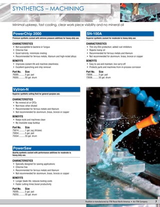 7Rustlick is manufactured by ITW Rocol North America  An ITW Company
Synthetics – Machining
Minimal upkeep, fast cooling, clear work piece visibility and no mineral oil
PowerChip 2000
Premium synthetic coolant with extreme pressure additives for heavy-duty use.
.......................................................................................................
Characteristics
•	 Not susceptible to bacteria or fungus
•	 Chlorine free
•	 Good lubricity; minimizes misting
•	 Recommended for ferrous metals, titanium and high-nickel alloys
Benefits
•	 Improves coolant life and machine cleanliness
•	 Excellent quenching and chip removal
Part No.	Size
76305...........5 gal. pail
76355...........55 gal. drum
PowerSaw
Quality synthetic coolant with performance additives for moderate to
heavy-duty use.
.......................................................................................................
Characteristics
•	 Specially designed for sawing applications
•	 Chlorine free
•	 Recommended for ferrous metals and titanium
•	 Not recommended for aluminum, brass, bronze or copper
Benefits
•	 Longer blade life; reduces tooling costs
•	 Faster cutting times boost productivity
Part No.	Size
76205...........5 gal. pail
76255...........55 gal. drum
SN-100A
Superior synthetic coolant for moderate to heavy-duty use.
.......................................................................................................
Characteristics
•	 Thin dry-film protection; added rust inhibitors
•	 Rejects tramp oil
•	 Recommended for ferrous metals and titanium
•	 Not recommended for aluminum, brass, bronze or copper
Benefits
•	 Easy to use and maintain; low carry-off
•	 Protects parts and machines from in-process corrosion
Part No.	Size
73058...........5 gal. pail
73558...........55 gal. drum
Vytron-N
Superior synthetic cutting fluid for general-purpose use.
.......................................................................................................
Characteristics
•	 No mineral oil or CFCs
•	 Non-toxic when diluted
•	 Recommended for ferrous metals and titanium
•	 Not recommended for aluminum, brass, bronze or copper
Benefits
•	 Keeps tools and machines clean
•	 No insoluble soap buildup
Part No.	Size
75014...........1 gal. jug (4/case)
75054...........5 gal. pail
75554...........55 gal. drum
 