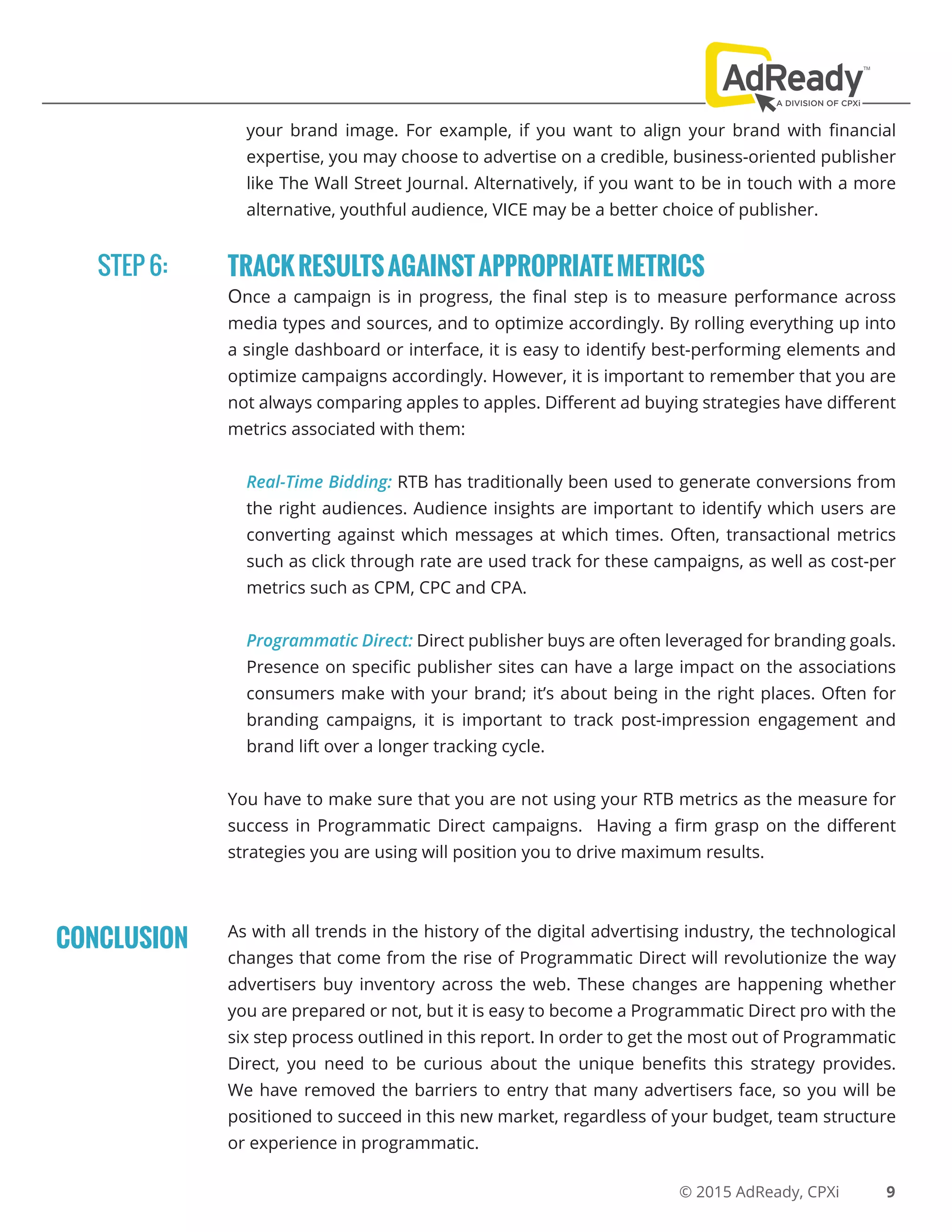 © 2015 AdReady, CPXi
your brand image. For example, if you want to align your brand with financial
expertise, you may choose to advertise on a credible, business-oriented publisher
like The Wall Street Journal. Alternatively, if you want to be in touch with a more
alternative, youthful audience, VICE may be a better choice of publisher.
TRACKRESULTSAGAINSTAPPROPRIATEMETRICS
Once a campaign is in progress, the final step is to measure performance across
media types and sources, and to optimize accordingly. By rolling everything up into
a single dashboard or interface, it is easy to identify best-performing elements and
optimize campaigns accordingly. However, it is important to remember that you are
not always comparing apples to apples. Different ad buying strategies have different
metrics associated with them:
Real-Time Bidding: RTB has traditionally been used to generate conversions from
the right audiences. Audience insights are important to identify which users are
converting against which messages at which times. Often, transactional metrics
such as click through rate are used track for these campaigns, as well as cost-per
metrics such as CPM, CPC and CPA.
Programmatic Direct: Direct publisher buys are often leveraged for branding goals.
Presence on specific publisher sites can have a large impact on the associations
consumers make with your brand; it’s about being in the right places. Often for
branding campaigns, it is important to track post-impression engagement and
brand lift over a longer tracking cycle.
You have to make sure that you are not using your RTB metrics as the measure for
success in Programmatic Direct campaigns. Having a firm grasp on the different
strategies you are using will position you to drive maximum results.
As with all trends in the history of the digital advertising industry, the technological
changes that come from the rise of Programmatic Direct will revolutionize the way
advertisers buy inventory across the web. These changes are happening whether
you are prepared or not, but it is easy to become a Programmatic Direct pro with the
six step process outlined in this report. In order to get the most out of Programmatic
Direct, you need to be curious about the unique benefits this strategy provides.
We have removed the barriers to entry that many advertisers face, so you will be
positioned to succeed in this new market, regardless of your budget, team structure
or experience in programmatic.
STEP 6:
9
CONCLUSION
 