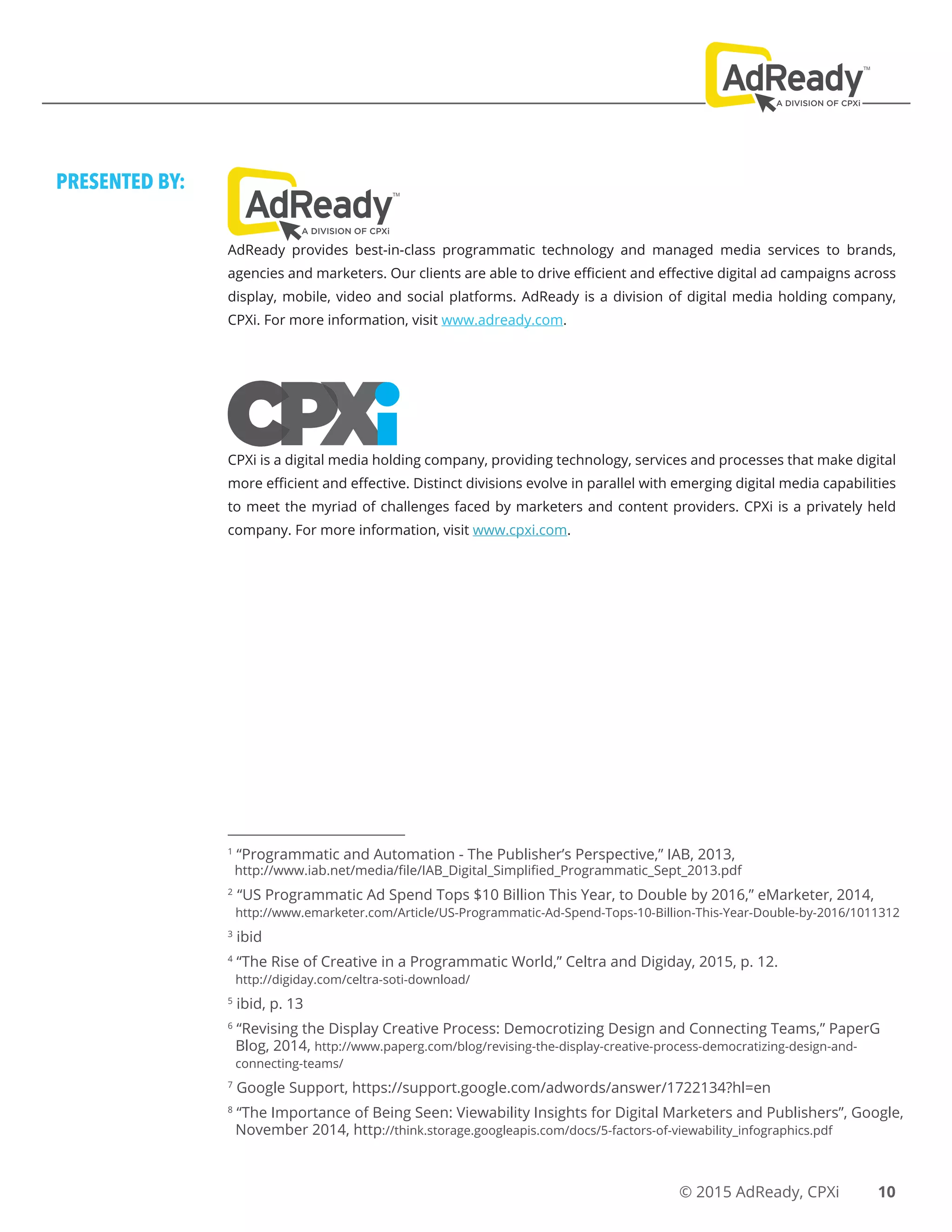 © 2015 AdReady, CPXi
1
“Programmatic and Automation - The Publisher’s Perspective,” IAB, 2013,
http://www.iab.net/media/file/IAB_Digital_Simplified_Programmatic_Sept_2013.pdf
2
“US Programmatic Ad Spend Tops $10 Billion This Year, to Double by 2016,” eMarketer, 2014,
http://www.emarketer.com/Article/US-Programmatic-Ad-Spend-Tops-10-Billion-This-Year-Double-by-2016/1011312
3
ibid
4
“The Rise of Creative in a Programmatic World,” Celtra and Digiday, 2015, p. 12.
http://digiday.com/celtra-soti-download/
5
ibid, p. 13
6
“Revising the Display Creative Process: Democrotizing Design and Connecting Teams,” PaperG
Blog, 2014, http://www.paperg.com/blog/revising-the-display-creative-process-democratizing-design-and-
connecting-teams/
7
Google Support, https://support.google.com/adwords/answer/1722134?hl=en
8
“The Importance of Being Seen: Viewability Insights for Digital Marketers and Publishers”, Google,
November 2014, http://think.storage.googleapis.com/docs/5-factors-of-viewability_infographics.pdf
10
PRESENTED BY:
AdReady provides best-in-class programmatic technology and managed media services to brands,
agencies and marketers. Our clients are able to drive efficient and effective digital ad campaigns across
display, mobile, video and social platforms. AdReady is a division of digital media holding company,
CPXi. For more information, visit www.adready.com.
CPXi is a digital media holding company, providing technology, services and processes that make digital
more efficient and effective. Distinct divisions evolve in parallel with emerging digital media capabilities
to meet the myriad of challenges faced by marketers and content providers. CPXi is a privately held
company. For more information, visit www.cpxi.com.
 