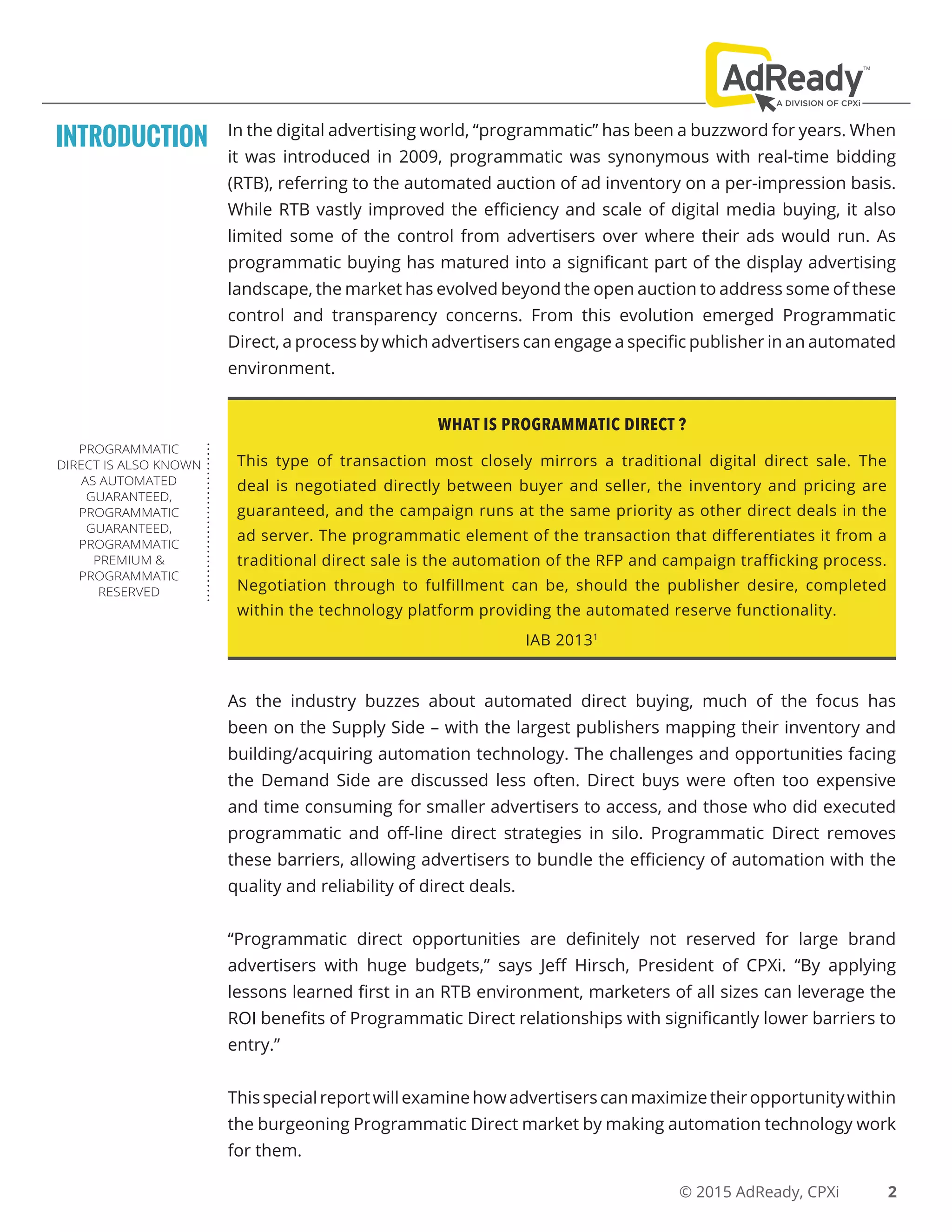 © 2015 AdReady, CPXi
In the digital advertising world, “programmatic” has been a buzzword for years. When
it was introduced in 2009, programmatic was synonymous with real-time bidding
(RTB), referring to the automated auction of ad inventory on a per-impression basis.
While RTB vastly improved the efficiency and scale of digital media buying, it also
limited some of the control from advertisers over where their ads would run. As
programmatic buying has matured into a significant part of the display advertising
landscape, the market has evolved beyond the open auction to address some of these
control and transparency concerns. From this evolution emerged Programmatic
Direct, a process by which advertisers can engage a specific publisher in an automated
environment.
INTRODUCTION
WHAT IS PROGRAMMATIC DIRECT ?
This type of transaction most closely mirrors a traditional digital direct sale. The
deal is negotiated directly between buyer and seller, the inventory and pricing are
guaranteed, and the campaign runs at the same priority as other direct deals in the
ad server. The programmatic element of the transaction that differentiates it from a
traditional direct sale is the automation of the RFP and campaign trafficking process.
Negotiation through to fulfillment can be, should the publisher desire, completed
within the technology platform providing the automated reserve functionality.
IAB 20131
As the industry buzzes about automated direct buying, much of the focus has
been on the Supply Side – with the largest publishers mapping their inventory and
building/acquiring automation technology. The challenges and opportunities facing
the Demand Side are discussed less often. Direct buys were often too expensive
and time consuming for smaller advertisers to access, and those who did executed
programmatic and off-line direct strategies in silo. Programmatic Direct removes
these barriers, allowing advertisers to bundle the efficiency of automation with the
quality and reliability of direct deals.
“Programmatic direct opportunities are definitely not reserved for large brand
advertisers with huge budgets,” says Jeff Hirsch, President of CPXi. “By applying
lessons learned first in an RTB environment, marketers of all sizes can leverage the
ROI benefits of Programmatic Direct relationships with significantly lower barriers to
entry.”
Thisspecialreportwillexaminehowadvertiserscanmaximizetheiropportunitywithin
the burgeoning Programmatic Direct market by making automation technology work
for them.
PROGRAMMATIC
DIRECT IS ALSO KNOWN
AS AUTOMATED
GUARANTEED,
PROGRAMMATIC
GUARANTEED,
PROGRAMMATIC
PREMIUM &
PROGRAMMATIC
RESERVED
2
 