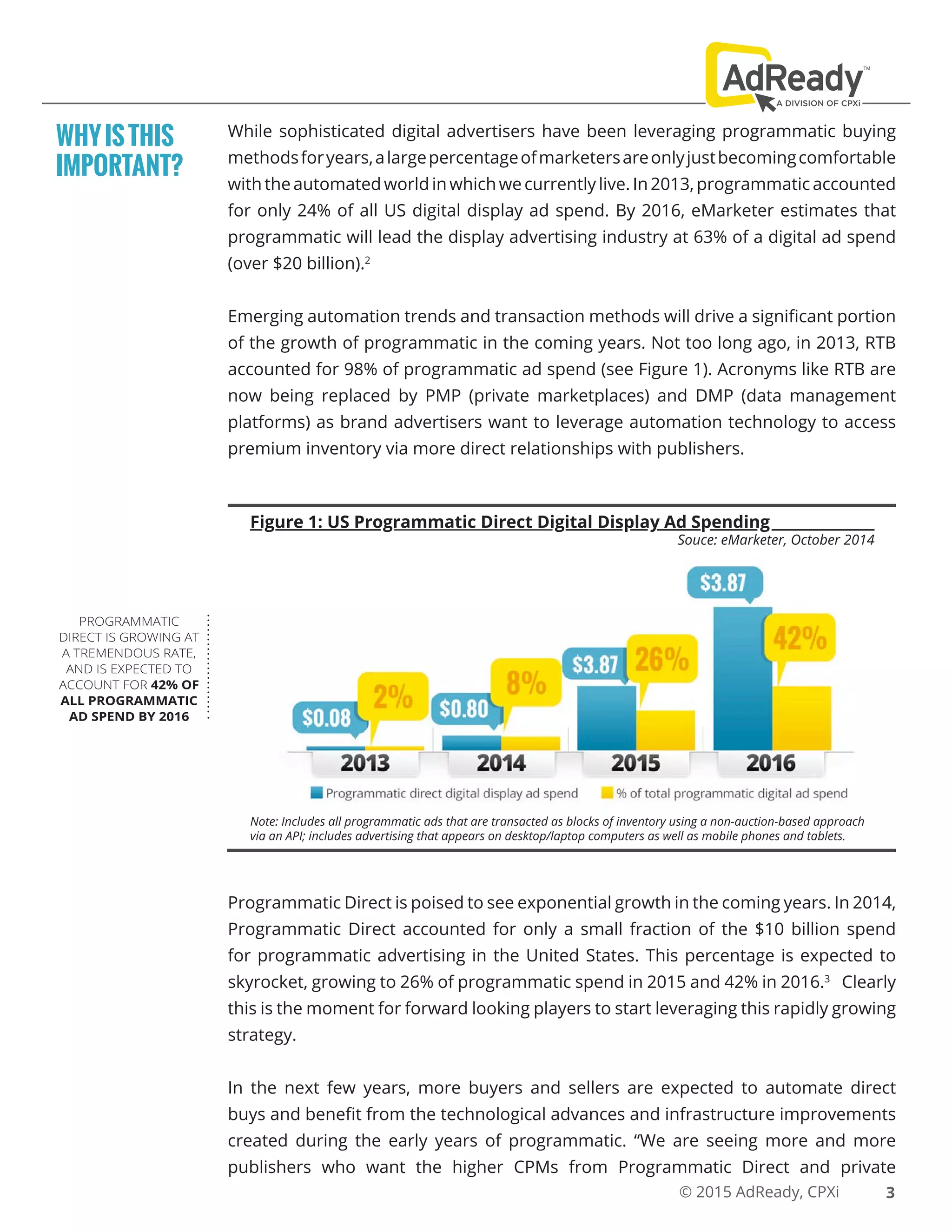 © 2015 AdReady, CPXi
While sophisticated digital advertisers have been leveraging programmatic buying
methodsforyears,alargepercentageofmarketersareonlyjustbecomingcomfortable
with the automated world in which we currently live. In 2013, programmatic accounted
for only 24% of all US digital display ad spend. By 2016, eMarketer estimates that
programmatic will lead the display advertising industry at 63% of a digital ad spend
(over $20 billion).2
Emerging automation trends and transaction methods will drive a significant portion
of the growth of programmatic in the coming years. Not too long ago, in 2013, RTB
accounted for 98% of programmatic ad spend (see Figure 1). Acronyms like RTB are
now being replaced by PMP (private marketplaces) and DMP (data management
platforms) as brand advertisers want to leverage automation technology to access
premium inventory via more direct relationships with publishers.
WHYISTHIS
IMPORTANT?
PROGRAMMATIC
DIRECT IS GROWING AT
A TREMENDOUS RATE,
AND IS EXPECTED TO
ACCOUNT FOR 42% OF
ALL PROGRAMMATIC
AD SPEND BY 2016
Figure 1: US Programmatic Direct Digital Display Ad Spending
Souce: eMarketer, October 2014
Note: Includes all programmatic ads that are transacted as blocks of inventory using a non-auction-based approach
via an API; includes advertising that appears on desktop/laptop computers as well as mobile phones and tablets.
Programmatic Direct is poised to see exponential growth in the coming years. In 2014,
Programmatic Direct accounted for only a small fraction of the $10 billion spend
for programmatic advertising in the United States. This percentage is expected to
skyrocket, growing to 26% of programmatic spend in 2015 and 42% in 2016.3
Clearly
this is the moment for forward looking players to start leveraging this rapidly growing
strategy.
In the next few years, more buyers and sellers are expected to automate direct
buys and benefit from the technological advances and infrastructure improvements
created during the early years of programmatic. “We are seeing more and more
publishers who want the higher CPMs from Programmatic Direct and private
3
 