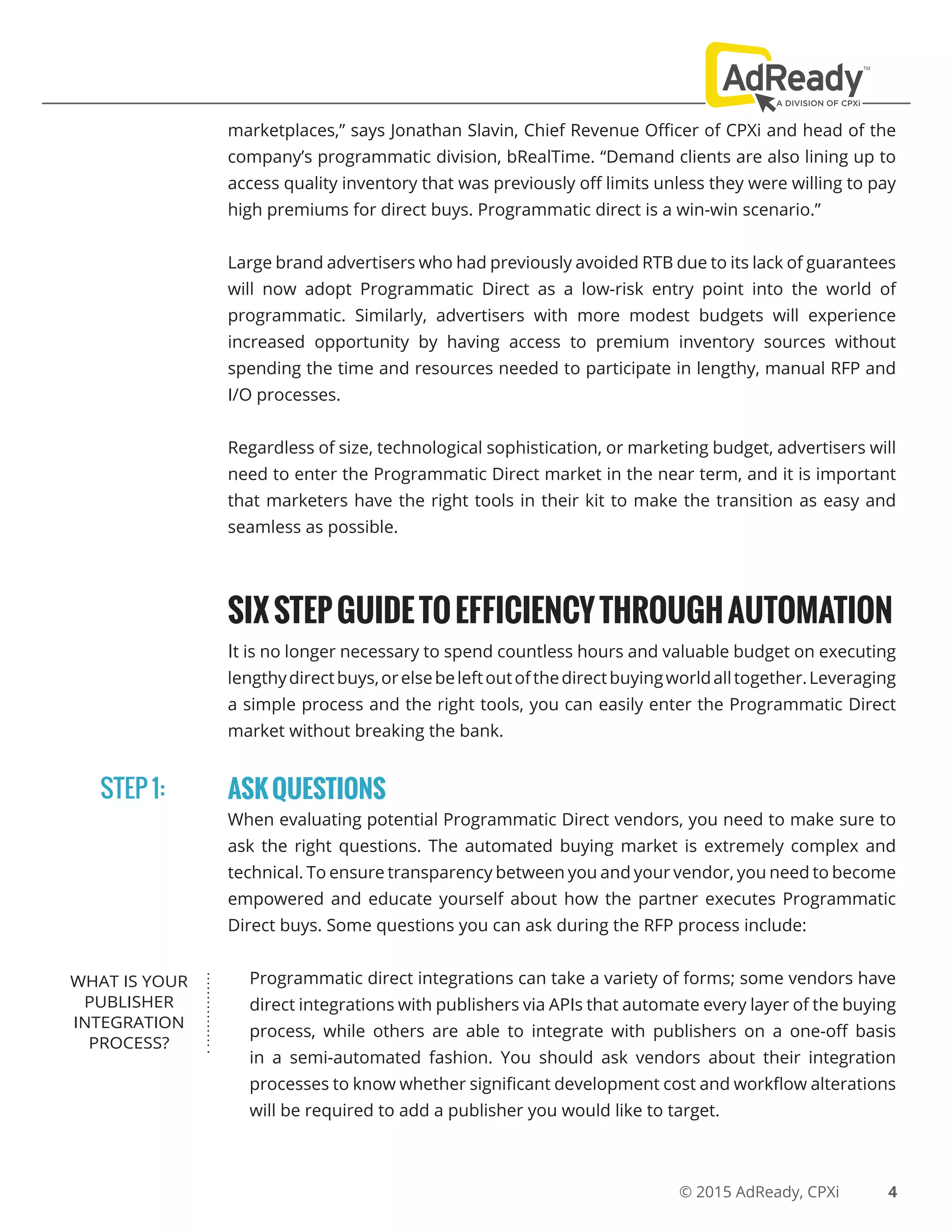 © 2015 AdReady, CPXi
marketplaces,” says Jonathan Slavin, Chief Revenue Officer of CPXi and head of the
company’s programmatic division, bRealTime. “Demand clients are also lining up to
access quality inventory that was previously off limits unless they were willing to pay
high premiums for direct buys. Programmatic direct is a win-win scenario.”
Large brand advertisers who had previously avoided RTB due to its lack of guarantees
will now adopt Programmatic Direct as a low-risk entry point into the world of
programmatic. Similarly, advertisers with more modest budgets will experience
increased opportunity by having access to premium inventory sources without
spending the time and resources needed to participate in lengthy, manual RFP and
I/O processes.
Regardless of size, technological sophistication, or marketing budget, advertisers will
need to enter the Programmatic Direct market in the near term, and it is important
that marketers have the right tools in their kit to make the transition as easy and
seamless as possible.
SIXSTEPGUIDETOEFFICIENCYTHROUGHAUTOMATION
It is no longer necessary to spend countless hours and valuable budget on executing
lengthydirectbuys,orelsebeleftoutofthedirectbuyingworldalltogether.Leveraging
a simple process and the right tools, you can easily enter the Programmatic Direct
market without breaking the bank.
ASKQUESTIONS
When evaluating potential Programmatic Direct vendors, you need to make sure to
ask the right questions. The automated buying market is extremely complex and
technical. To ensure transparency between you and your vendor, you need to become
empowered and educate yourself about how the partner executes Programmatic
Direct buys. Some questions you can ask during the RFP process include:
Programmatic direct integrations can take a variety of forms; some vendors have
direct integrations with publishers via APIs that automate every layer of the buying
process, while others are able to integrate with publishers on a one-off basis
in a semi-automated fashion. You should ask vendors about their integration
processes to know whether significant development cost and workflow alterations
will be required to add a publisher you would like to target.
STEP 1:
4
WHAT IS YOUR
PUBLISHER
INTEGRATION
PROCESS?
 