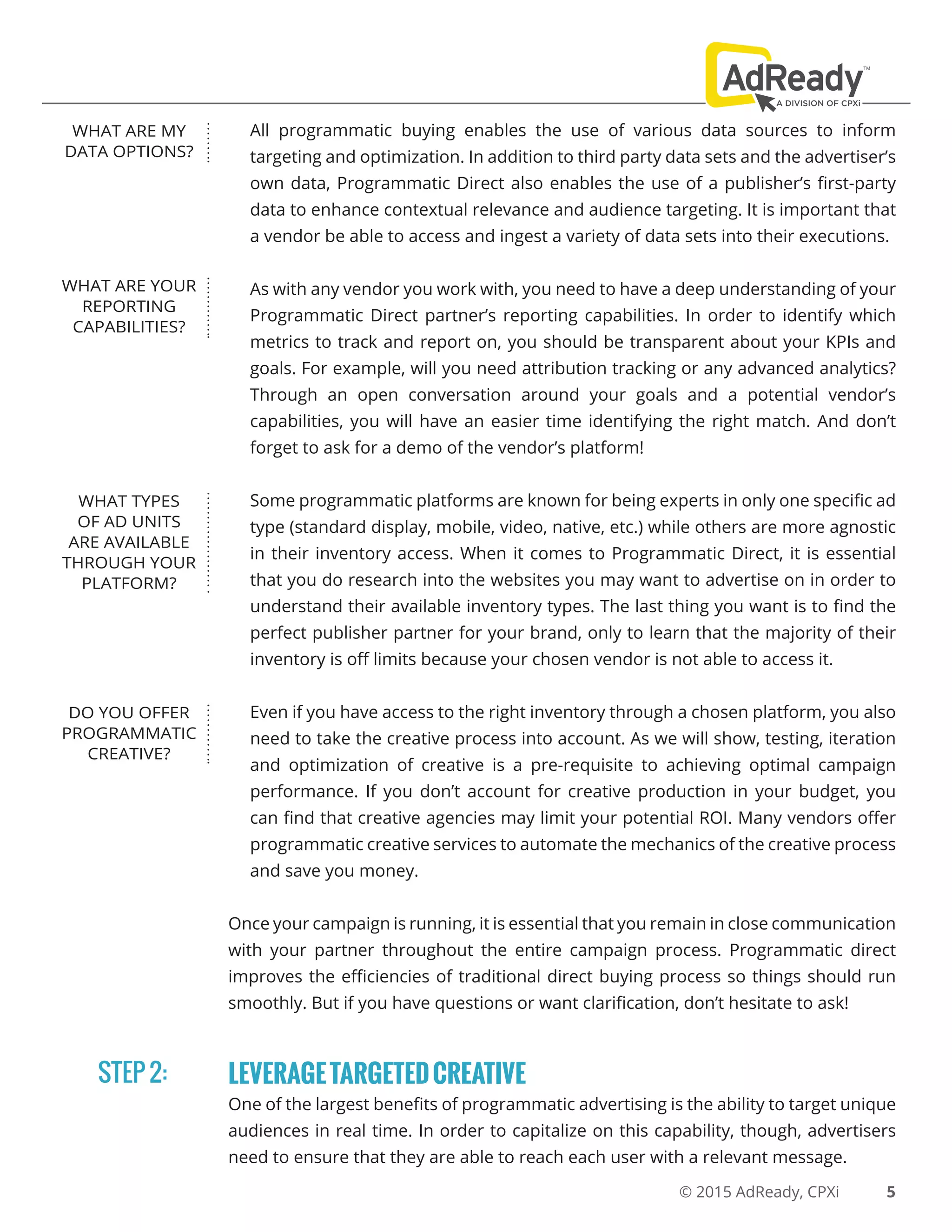 © 2015 AdReady, CPXi
All programmatic buying enables the use of various data sources to inform
targeting and optimization. In addition to third party data sets and the advertiser’s
own data, Programmatic Direct also enables the use of a publisher’s first-party
data to enhance contextual relevance and audience targeting. It is important that
a vendor be able to access and ingest a variety of data sets into their executions.
As with any vendor you work with, you need to have a deep understanding of your
Programmatic Direct partner’s reporting capabilities. In order to identify which
metrics to track and report on, you should be transparent about your KPIs and
goals. For example, will you need attribution tracking or any advanced analytics?
Through an open conversation around your goals and a potential vendor’s
capabilities, you will have an easier time identifying the right match. And don’t
forget to ask for a demo of the vendor’s platform!
Some programmatic platforms are known for being experts in only one specific ad
type (standard display, mobile, video, native, etc.) while others are more agnostic
in their inventory access. When it comes to Programmatic Direct, it is essential
that you do research into the websites you may want to advertise on in order to
understand their available inventory types. The last thing you want is to find the
perfect publisher partner for your brand, only to learn that the majority of their
inventory is off limits because your chosen vendor is not able to access it.
Even if you have access to the right inventory through a chosen platform, you also
need to take the creative process into account. As we will show, testing, iteration
and optimization of creative is a pre-requisite to achieving optimal campaign
performance. If you don’t account for creative production in your budget, you
can find that creative agencies may limit your potential ROI. Many vendors offer
programmatic creative services to automate the mechanics of the creative process
and save you money.
Once your campaign is running, it is essential that you remain in close communication
with your partner throughout the entire campaign process. Programmatic direct
improves the efficiencies of traditional direct buying process so things should run
smoothly. But if you have questions or want clarification, don’t hesitate to ask!
LEVERAGETARGETEDCREATIVE
One of the largest benefits of programmatic advertising is the ability to target unique
audiences in real time. In order to capitalize on this capability, though, advertisers
need to ensure that they are able to reach each user with a relevant message.
5
WHAT ARE MY
DATA OPTIONS?
WHAT ARE YOUR
REPORTING
CAPABILITIES?
WHAT TYPES
OF AD UNITS
ARE AVAILABLE
THROUGH YOUR
PLATFORM?
DO YOU OFFER
PROGRAMMATIC
CREATIVE?
STEP 2:
 