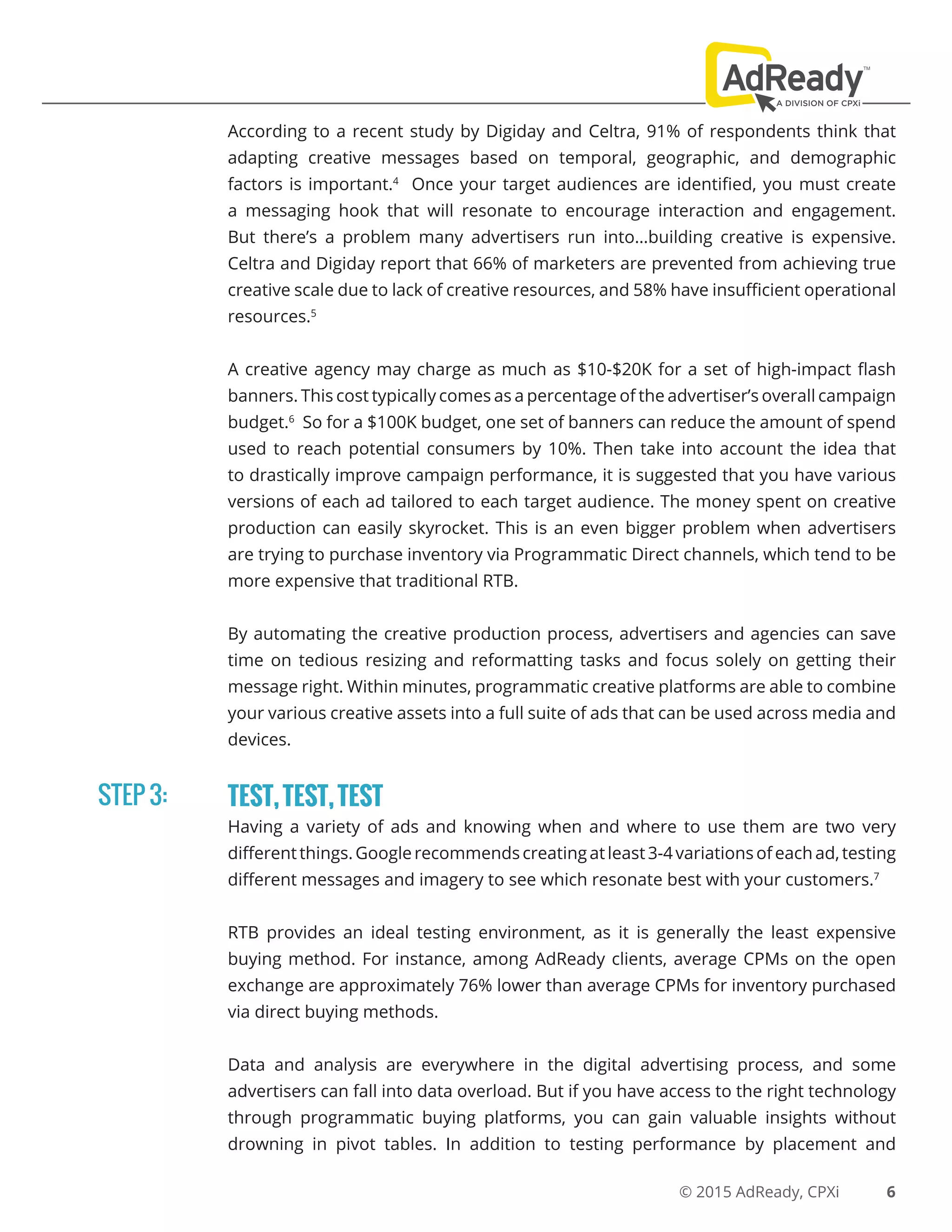 © 2015 AdReady, CPXi
According to a recent study by Digiday and Celtra, 91% of respondents think that
adapting creative messages based on temporal, geographic, and demographic
factors is important.4
Once your target audiences are identified, you must create
a messaging hook that will resonate to encourage interaction and engagement.
But there’s a problem many advertisers run into…building creative is expensive.
Celtra and Digiday report that 66% of marketers are prevented from achieving true
creative scale due to lack of creative resources, and 58% have insufficient operational
resources.5
A creative agency may charge as much as $10-$20K for a set of high-impact flash
banners. This cost typically comes as a percentage of the advertiser’s overall campaign
budget.6
So for a $100K budget, one set of banners can reduce the amount of spend
used to reach potential consumers by 10%. Then take into account the idea that
to drastically improve campaign performance, it is suggested that you have various
versions of each ad tailored to each target audience. The money spent on creative
production can easily skyrocket. This is an even bigger problem when advertisers
are trying to purchase inventory via Programmatic Direct channels, which tend to be
more expensive that traditional RTB.
By automating the creative production process, advertisers and agencies can save
time on tedious resizing and reformatting tasks and focus solely on getting their
message right. Within minutes, programmatic creative platforms are able to combine
your various creative assets into a full suite of ads that can be used across media and
devices.
TEST,TEST,TEST
Having a variety of ads and knowing when and where to use them are two very
differentthings.Googlerecommendscreatingatleast3-4variationsofeachad,testing
different messages and imagery to see which resonate best with your customers.7
RTB provides an ideal testing environment, as it is generally the least expensive
buying method. For instance, among AdReady clients, average CPMs on the open
exchange are approximately 76% lower than average CPMs for inventory purchased
via direct buying methods.
Data and analysis are everywhere in the digital advertising process, and some
advertisers can fall into data overload. But if you have access to the right technology
through programmatic buying platforms, you can gain valuable insights without
drowning in pivot tables. In addition to testing performance by placement and
STEP 3:
6
 